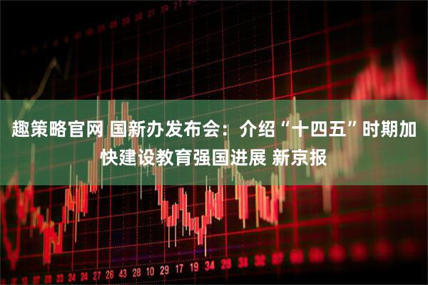 趣策略官网 国新办发布会：介绍“十四五”时期加快建设教育强国进展 新京报