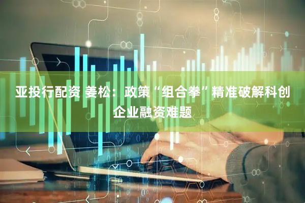 亚投行配资 姜松：政策“组合拳”精准破解科创企业融资难题