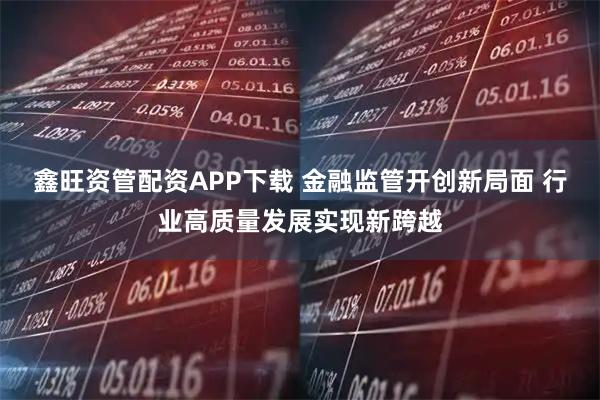 鑫旺资管配资APP下载 金融监管开创新局面 行业高质量发展实现新跨越