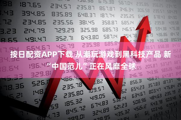 按日配资APP下载 从潮玩游戏到黑科技产品 新“中国范儿”正在风靡全球