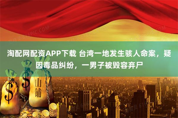 淘配网配资APP下载 台湾一地发生骇人命案，疑因毒品纠纷，一男子被毁容弃尸