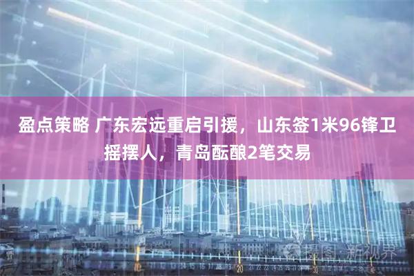 盈点策略 广东宏远重启引援，山东签1米96锋卫摇摆人，青岛酝酿2笔交易