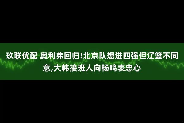 玖联优配 奥利弗回归!北京队想进四强但辽篮不同意,大韩接班人向杨鸣表忠心