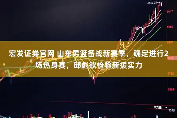 宏发证券官网 山东男篮备战新赛季，确定进行2场热身赛，邱彪欲检验新援实力
