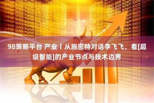 98策略平台 产业丨从施密特对话李飞飞，看[超级智能]的产业节点与技术边界