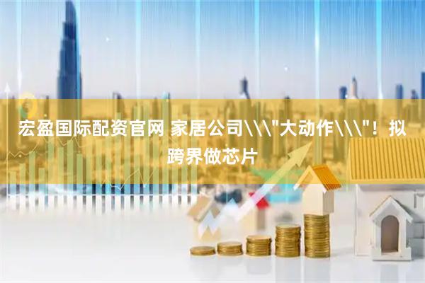 宏盈国际配资官网 家居公司\＂大动作\＂！拟跨界做芯片