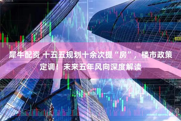 犀牛配资 十五五规划十余次提“房”，楼市政策定调！未来五年风向深度解读