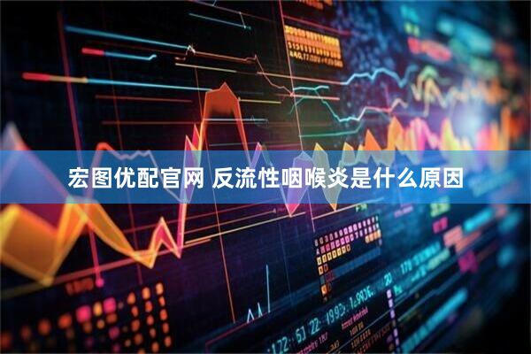 宏图优配官网 反流性咽喉炎是什么原因