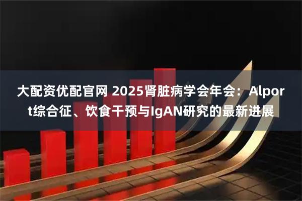大配资优配官网 2025肾脏病学会年会：Alport综合征、饮食干预与IgAN研究的最新进展