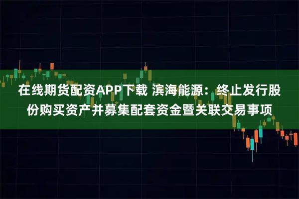 在线期货配资APP下载 滨海能源：终止发行股份购买资产并募集配套资金暨关联交易事项