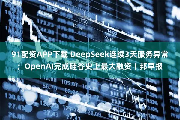 91配资APP下载 DeepSeek连续3天服务异常；OpenAI完成硅谷史上最大融资丨邦早报