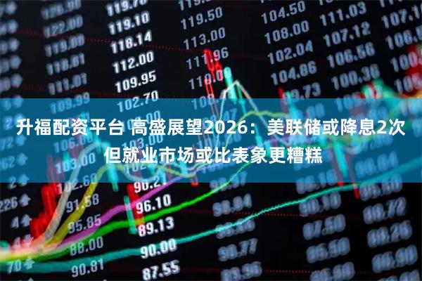 升福配资平台 高盛展望2026：美联储或降息2次 但就业市场或比表象更糟糕