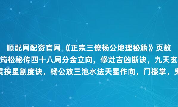 顺配网配资官网 《正宗三僚杨公地理秘籍》页数：235筒子页内容：杨筠松秘传四十八局分金立向，修灶吉凶断诀，九天玄女修方吉凶，千钱一贯挨星割度诀，杨公放三池水法天星作向，门楼掌，鬼谷九仙例地方位吉凶断，玄空秘断，五星峦头妙诀，24山寸水土妙诀，千金不换灵神断，12宫水法，入门断，翻甲掌论水断，九星水法...