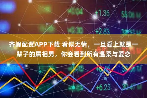 齐峰配资APP下载 看似无情，一旦爱上就是一辈子的属相男，你会看到所有温柔与爱恋