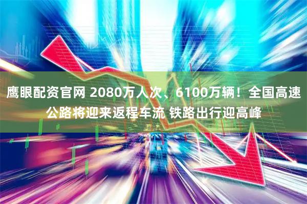 鹰眼配资官网 2080万人次、6100万辆！全国高速公路将迎来返程车流 铁路出行迎高峰