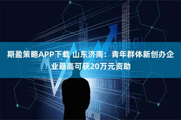 期盈策略APP下载 山东济南:青年群体新创办企业最高可获20万元资助
