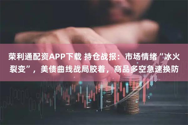 荣利通配资APP下载 持仓战报：市场情绪“冰火裂变”，美债曲线战局胶着，商品多空急速换防