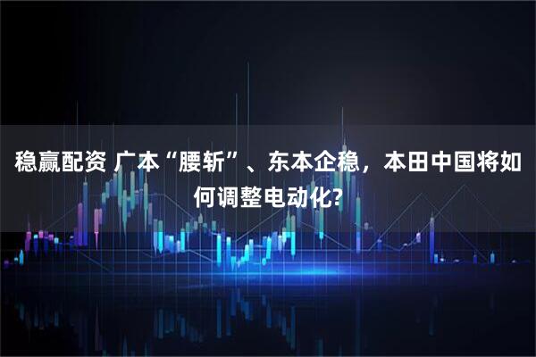 稳赢配资 广本“腰斩”、东本企稳，本田中国将如何调整电动化?