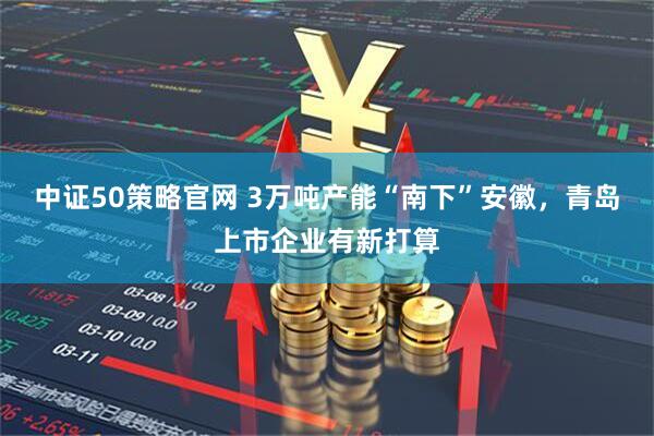 中证50策略官网 3万吨产能“南下”安徽，青岛上市企业有新打算