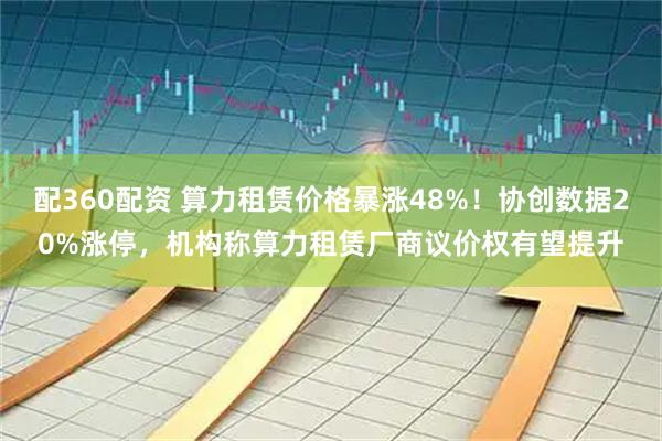 配360配资 算力租赁价格暴涨48%！协创数据20%涨停，机构称算力租赁厂商议价权有望提升