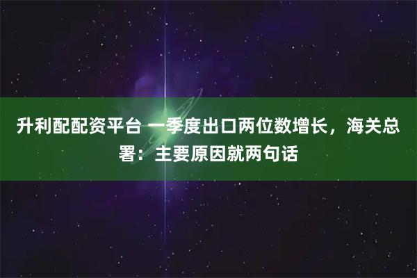 升利配配资平台 一季度出口两位数增长，海关总署：主要原因就两句话