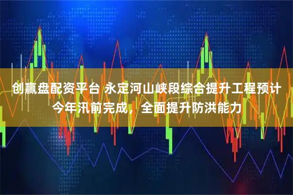 创赢盘配资平台 永定河山峡段综合提升工程预计今年汛前完成，全面提升防洪能力
