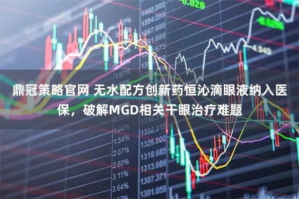 鼎冠策略官网 无水配方创新药恒沁滴眼液纳入医保，破解MGD相关干眼治疗难题