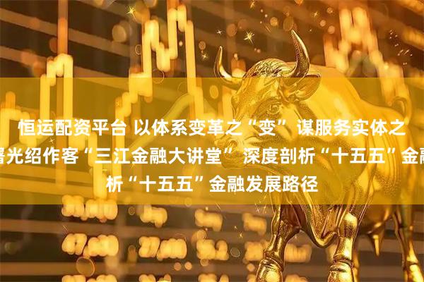 恒运配资平台 以体系变革之“变” 谋服务实体之“实”——屠光绍作客“三江金融大讲堂” 深度剖析“十五五”金融发展路径