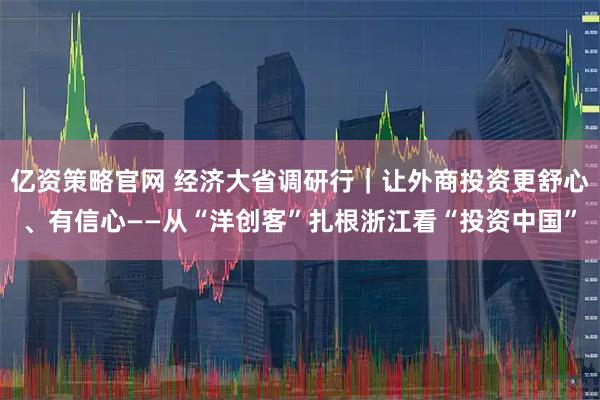 亿资策略官网 经济大省调研行｜让外商投资更舒心、有信心——从“洋创客”扎根浙江看“投资中国”
