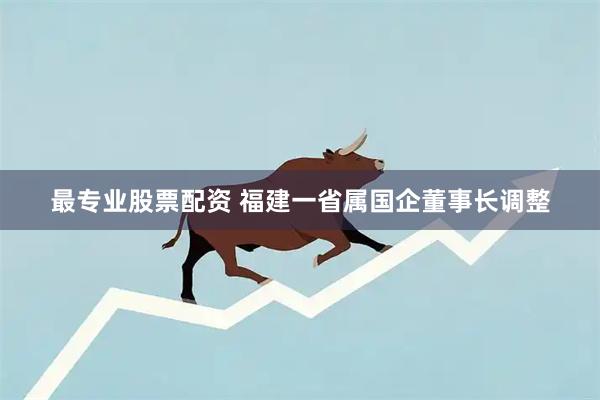 最专业股票配资 福建一省属国企董事长调整