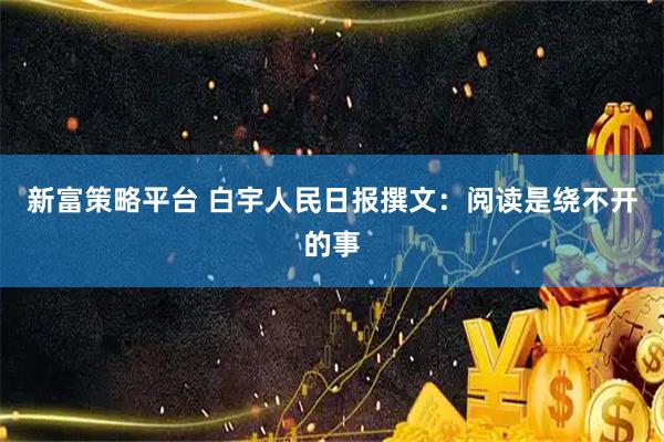 新富策略平台 白宇人民日报撰文：阅读是绕不开的事