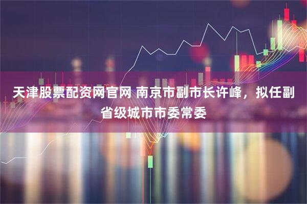 天津股票配资网官网 南京市副市长许峰，拟任副省级城市市委常委