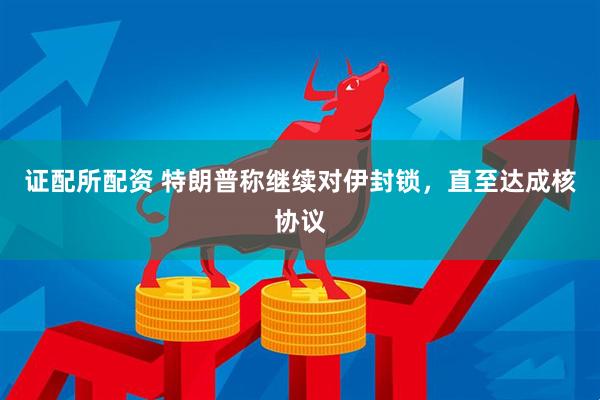 证配所配资 特朗普称继续对伊封锁，直至达成核协议