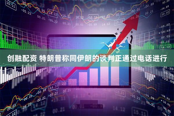 创融配资 特朗普称同伊朗的谈判正通过电话进行