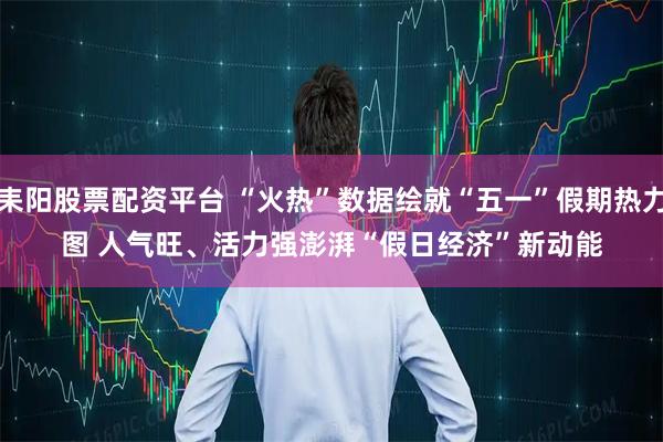耒阳股票配资平台 “火热”数据绘就“五一”假期热力图 人气旺、活力强澎湃“假日经济”新动能