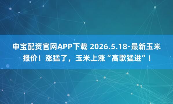 申宝配资官网APP下载 2026.5.18-最新玉米报价！涨猛了，玉米上涨“高歌猛进”！