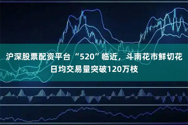 沪深股票配资平台 “520”临近，斗南花市鲜切花日均交易量突破120万枝