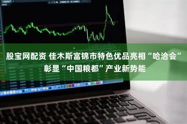 股宝网配资 佳木斯富锦市特色优品亮相“哈洽会” 彰显“中国粮都”产业新势能