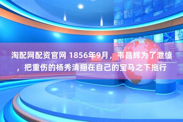 淘配网配资官网 1856年9月，韦昌辉为了泄愤，把重伤的杨秀清捆在自己的宝马之下拖行