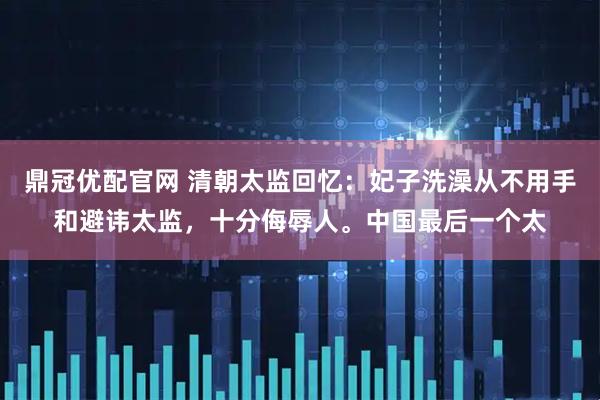 鼎冠优配官网 清朝太监回忆：妃子洗澡从不用手和避讳太监，十分侮辱人。中国最后一个太