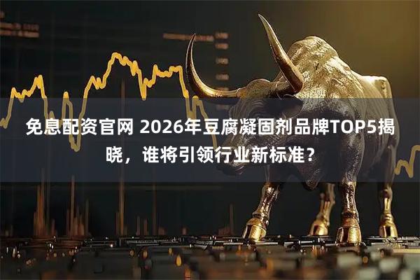 免息配资官网 2026年豆腐凝固剂品牌TOP5揭晓，谁将引领行业新标准？