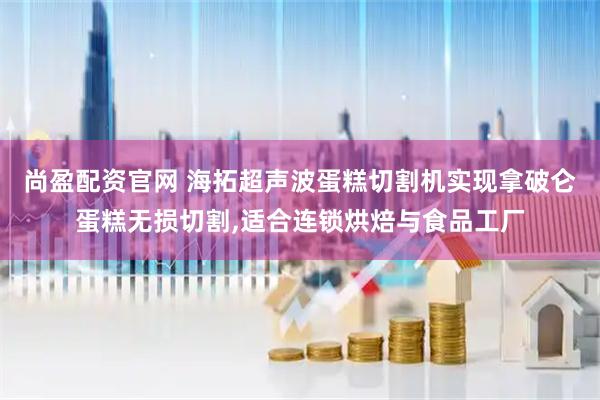 尚盈配资官网 海拓超声波蛋糕切割机实现拿破仑蛋糕无损切割,适合连锁烘焙与食品工厂