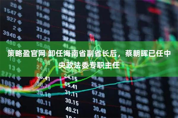 策略盈官网 卸任海南省副省长后，蔡朝晖已任中央政法委专职主任
